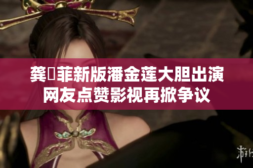 龚玥菲新版潘金莲大胆出演 网友点赞影视再掀争议 