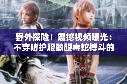 野外探险！震撼视频曝光：不穿防护服敢跟毒蛇搏斗的人们