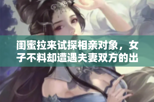闺蜜拉来试探相亲对象，女子不料却遭遇夫妻双方的出轨行为