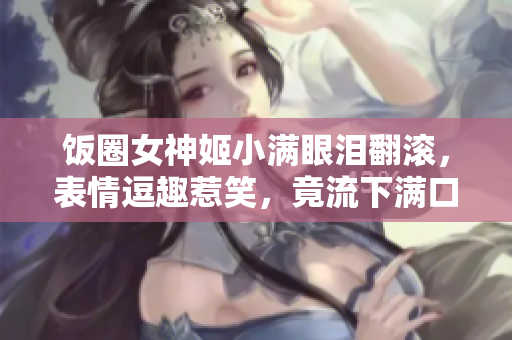 饭圈女神姬小满眼泪翻滚，表情逗趣惹笑，竟流下满口口水！