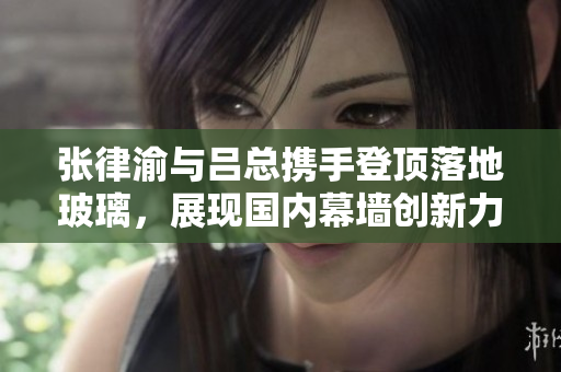 张律渝与吕总携手登顶落地玻璃，展现国内幕墙创新力