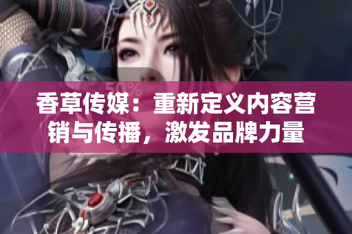 香草传媒：重新定义内容营销与传播，激发品牌力量