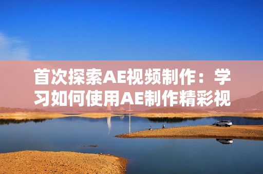 首次探索AE视频制作：学习如何使用AE制作精彩视频