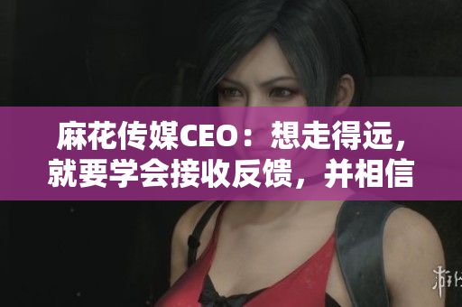 麻花传媒CEO：想走得远，就要学会接收反馈，并相信团队！