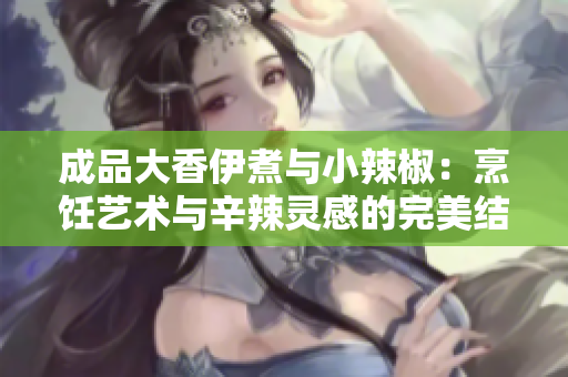 成品大香伊煮与小辣椒：烹饪艺术与辛辣灵感的完美结合