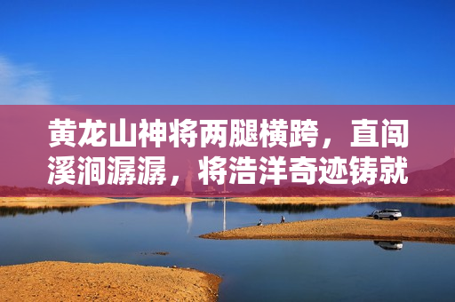 黄龙山神将两腿横跨，直闯溪涧潺潺，将浩洋奇迹铸就