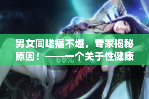 男女同嗟痛不堪，专家揭秘原因！——一个关于性健康的探讨(1)
