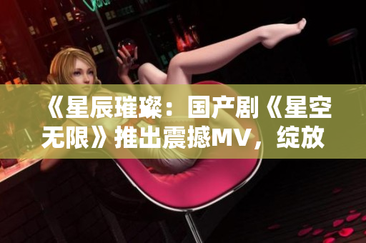 《星辰璀璨：国产剧《星空无限》推出震撼MV，绽放无限星辉》