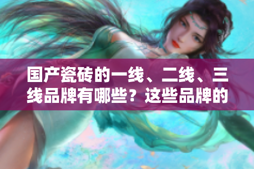 国产瓷砖的一线、二线、三线品牌有哪些？这些品牌的特点有哪些？