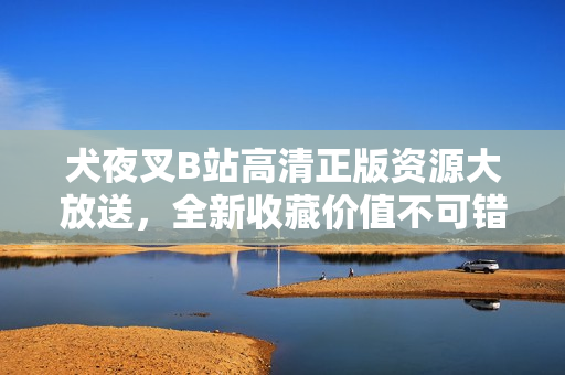 犬夜叉B站高清正版资源大放送，全新收藏价值不可错过