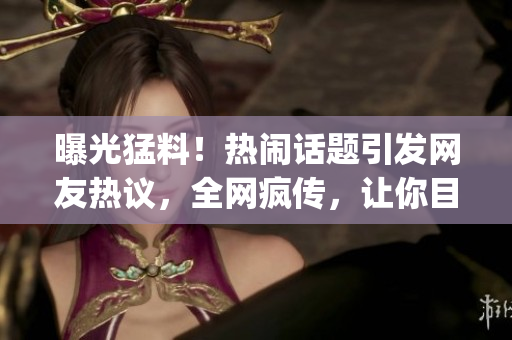 曝光猛料！热闹话题引发网友热议，全网疯传，让你目不转睛!(1)