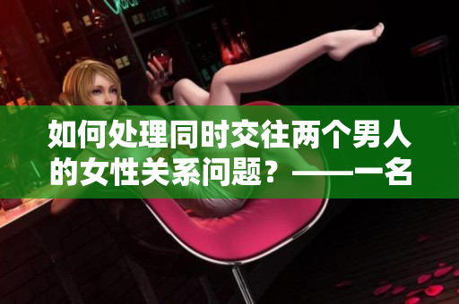 如何处理同时交往两个男人的女性关系问题？——一名编辑的建议