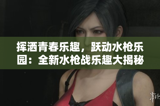 挥洒青春乐趣，跃动水枪乐园：全新水枪战乐趣大揭秘