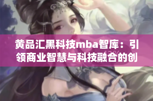 黄品汇黑科技mba智库：引领商业智慧与科技融合的创新平台(1)