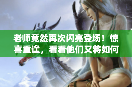 老师竟然再次闪亮登场！惊喜重逢，看看他们又将如何引爆故事！(1)