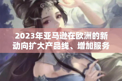 2023年亚马逊在欧洲的新动向扩大产品线、增加服务，吸引更多消费者