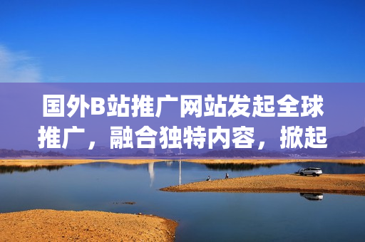 国外B站推广网站发起全球推广，融合独特内容，掀起网络创作热潮(1)