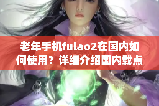 老年手机fulao2在国内如何使用？详细介绍国内载点1的操作步骤(1)