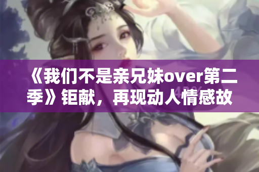 《我们不是亲兄妹over第二季》钜献，再现动人情感故事