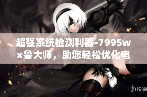超强系统检测利器-7995wx鲁大师，助您轻松优化电脑性能