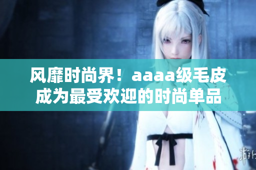 风靡时尚界！aaaa级毛皮成为最受欢迎的时尚单品