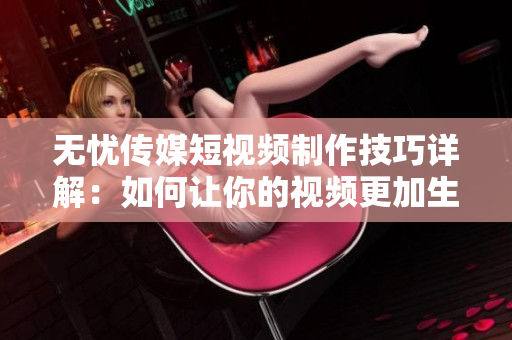 无忧传媒短视频制作技巧详解：如何让你的视频更加生动、吸引人？