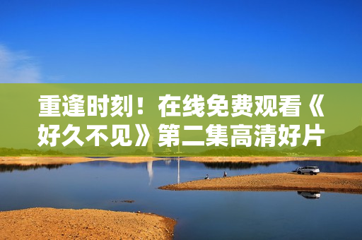 重逢时刻！在线免费观看《好久不见》第二集高清好片