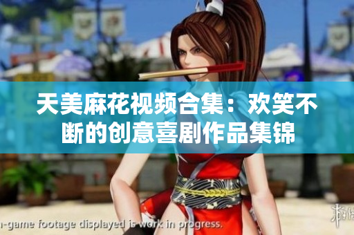 天美麻花视频合集：欢笑不断的创意喜剧作品集锦