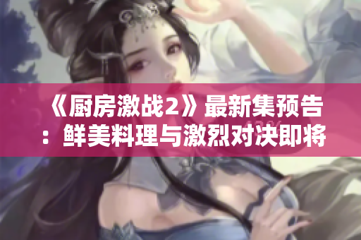 《厨房激战2》最新集预告：鲜美料理与激烈对决即将上演！