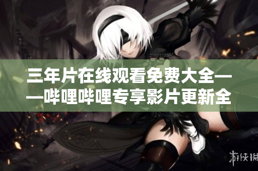 三年片在线观看免费大全——哔哩哔哩专享影片更新全纪录