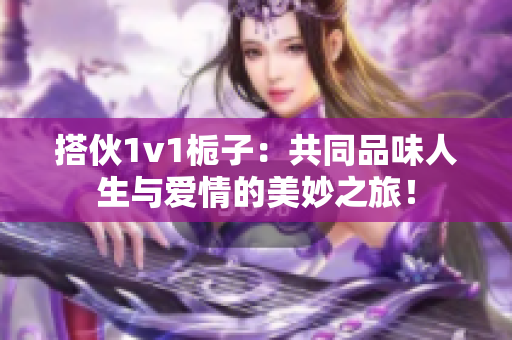 搭伙1v1栀子：共同品味人生与爱情的美妙之旅！
