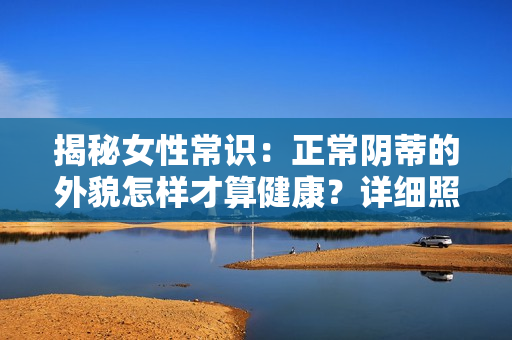 揭秘女性常识：正常阴蒂的外貌怎样才算健康？详细照片和视频解析！