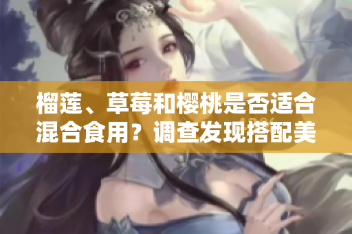 榴莲、草莓和樱桃是否适合混合食用？调查发现搭配美味的方式