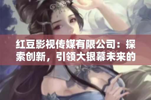红豆影视传媒有限公司：探索创新，引领大银幕未来的领军者