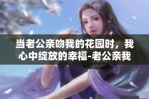 当老公亲吻我的花园时，我心中绽放的幸福-老公亲我的小花园独领风骚