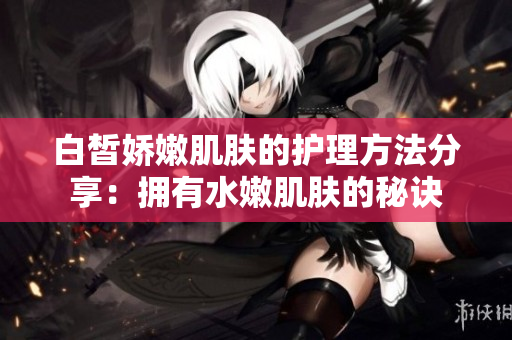 白皙娇嫩肌肤的护理方法分享：拥有水嫩肌肤的秘诀