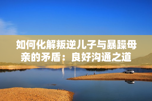 如何化解叛逆儿子与暴躁母亲的矛盾：良好沟通之道