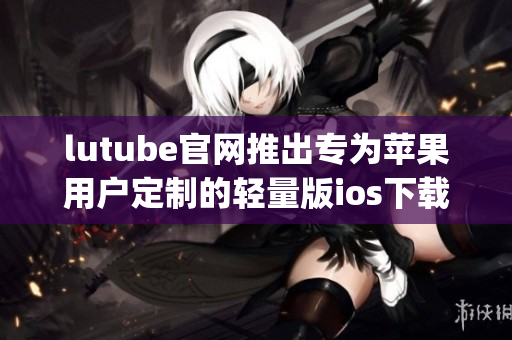 lutube官网推出专为苹果用户定制的轻量版ios下载服务(1)