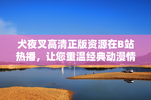 犬夜叉高清正版资源在B站热播，让您重温经典动漫情怀