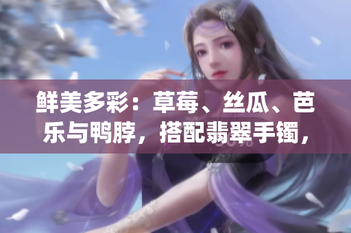 鲜美多彩：草莓、丝瓜、芭乐与鸭脖，搭配翡翠手镯，尽显独特魅力(1)