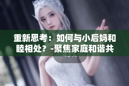重新思考：如何与小后妈和睦相处？-聚焦家庭和谐共处，搞定小后妈的秘籍