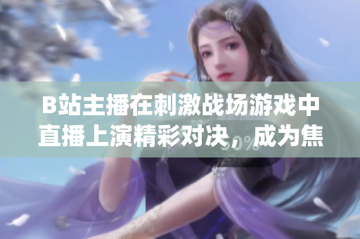 B站主播在刺激战场游戏中直播上演精彩对决，成为焦点直播达人(1)