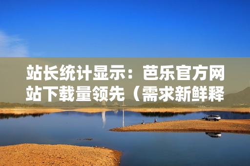 站长统计显示：芭乐官方网站下载量领先（需求新鲜释放）