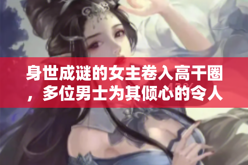 身世成谜的女主卷入高干圈，多位男士为其倾心的令人瞩目故事