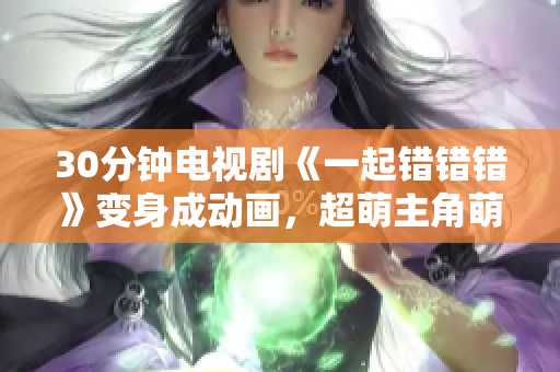 30分钟电视剧《一起错错错》变身成动画，超萌主角萌翻全场！