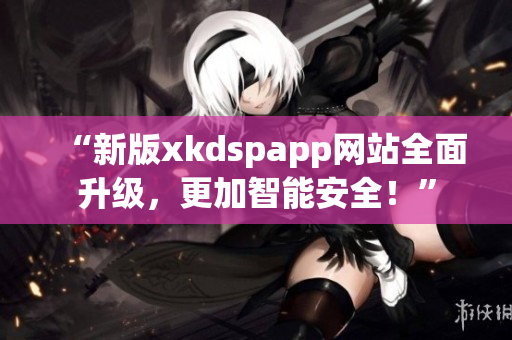 “新版xkdspapp网站全面升级，更加智能安全！”