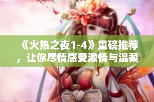 《火热之夜1-4》重磅推荐，让你尽情感受激情与温柔！