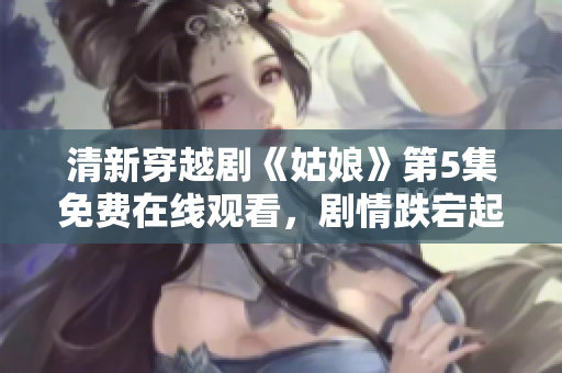 清新穿越剧《姑娘》第5集免费在线观看，剧情跌宕起伏震撼人心