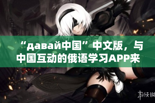 “давай中国”中文版，与中国互动的俄语学习APP来了！