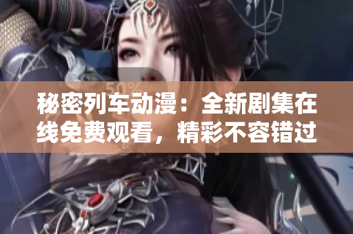 秘密列车动漫：全新剧集在线免费观看，精彩不容错过